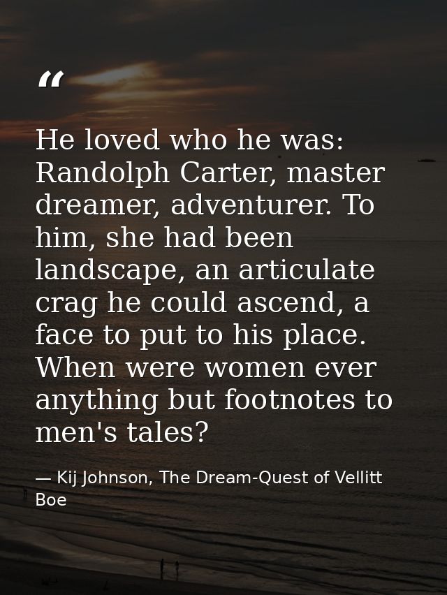 He loved who he was: Randolph Carter, master dreamer, adventurer. To him, she had been landscape, an articulate crag he  — Kij Johnson, The Dream-Quest of Vellitt Boe
