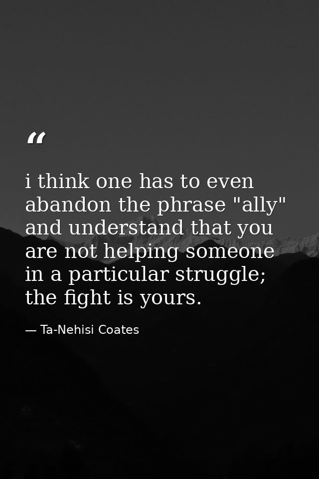 i think one has to even abandon the phrase "ally" and understand that you are not helping someone in a particular strugg — Ta-Nehisi Coates