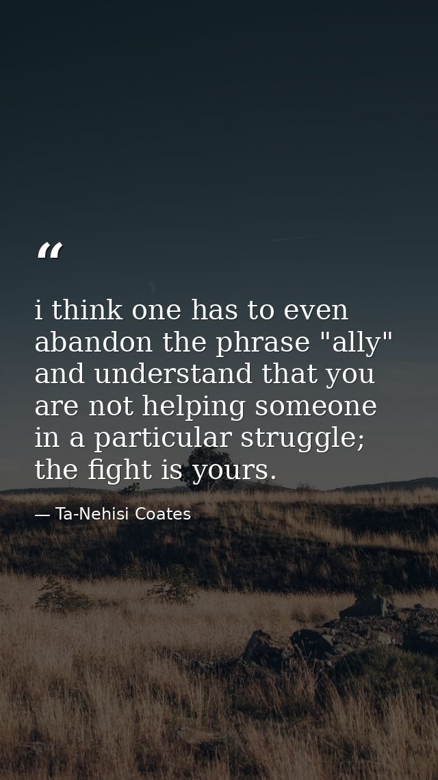 i think one has to even abandon the phrase "ally" and understand that you are not helping someone in a particular strugg — Ta-Nehisi Coates