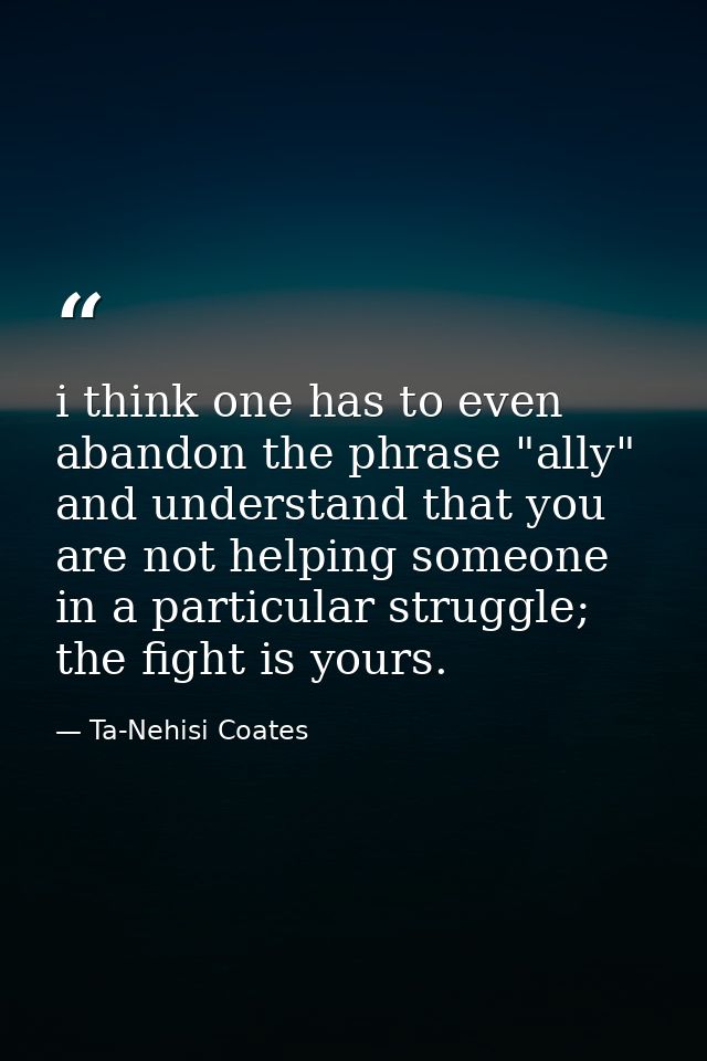 i think one has to even abandon the phrase "ally" and understand that you are not helping someone in a particular strugg — Ta-Nehisi Coates