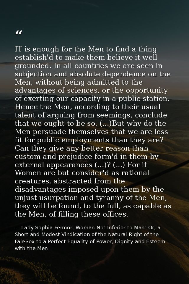 IT is enough for the Men to find a thing establish'd to make them believe it well grounded. In all countries we are seen — Lady Sophia Fermor, Woman Not Inferior to Man: Or, a Short and Modest Vindication of the Natural Right of the Fair-Sex to a Perfect Equality of Power, Dignity and Esteem with the Men