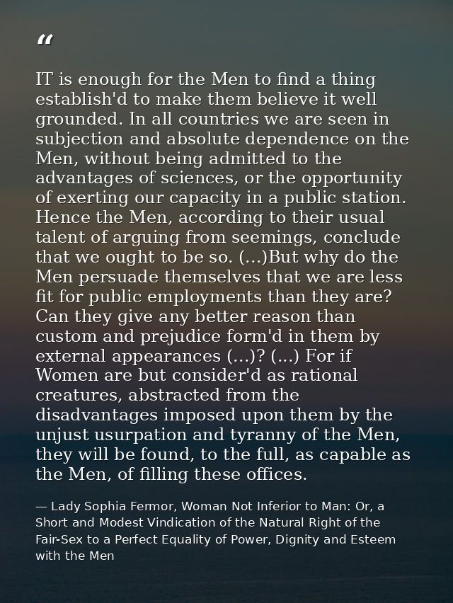 IT is enough for the Men to find a thing establish'd to make them believe it well grounded. In all countries we are seen — Lady Sophia Fermor, Woman Not Inferior to Man: Or, a Short and Modest Vindication of the Natural Right of the Fair-Sex to a Perfect Equality of Power, Dignity and Esteem with the Men