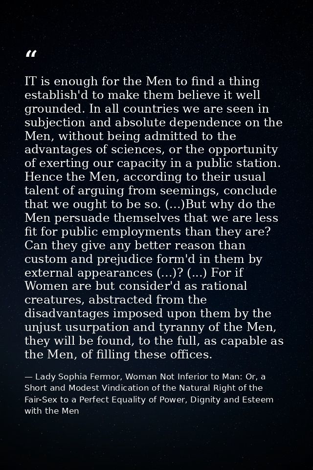 IT is enough for the Men to find a thing establish'd to make them believe it well grounded. In all countries we are seen — Lady Sophia Fermor, Woman Not Inferior to Man: Or, a Short and Modest Vindication of the Natural Right of the Fair-Sex to a Perfect Equality of Power, Dignity and Esteem with the Men