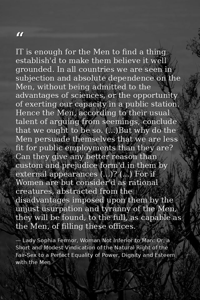 IT is enough for the Men to find a thing establish'd to make them believe it well grounded. In all countries we are seen — Lady Sophia Fermor, Woman Not Inferior to Man: Or, a Short and Modest Vindication of the Natural Right of the Fair-Sex to a Perfect Equality of Power, Dignity and Esteem with the Men