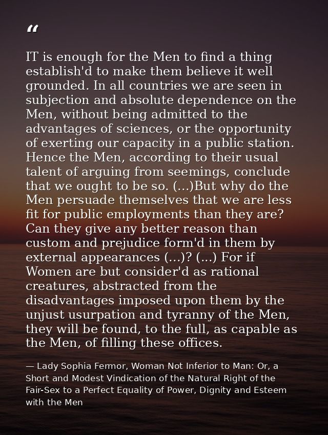 IT is enough for the Men to find a thing establish'd to make them believe it well grounded. In all countries we are seen — Lady Sophia Fermor, Woman Not Inferior to Man: Or, a Short and Modest Vindication of the Natural Right of the Fair-Sex to a Perfect Equality of Power, Dignity and Esteem with the Men