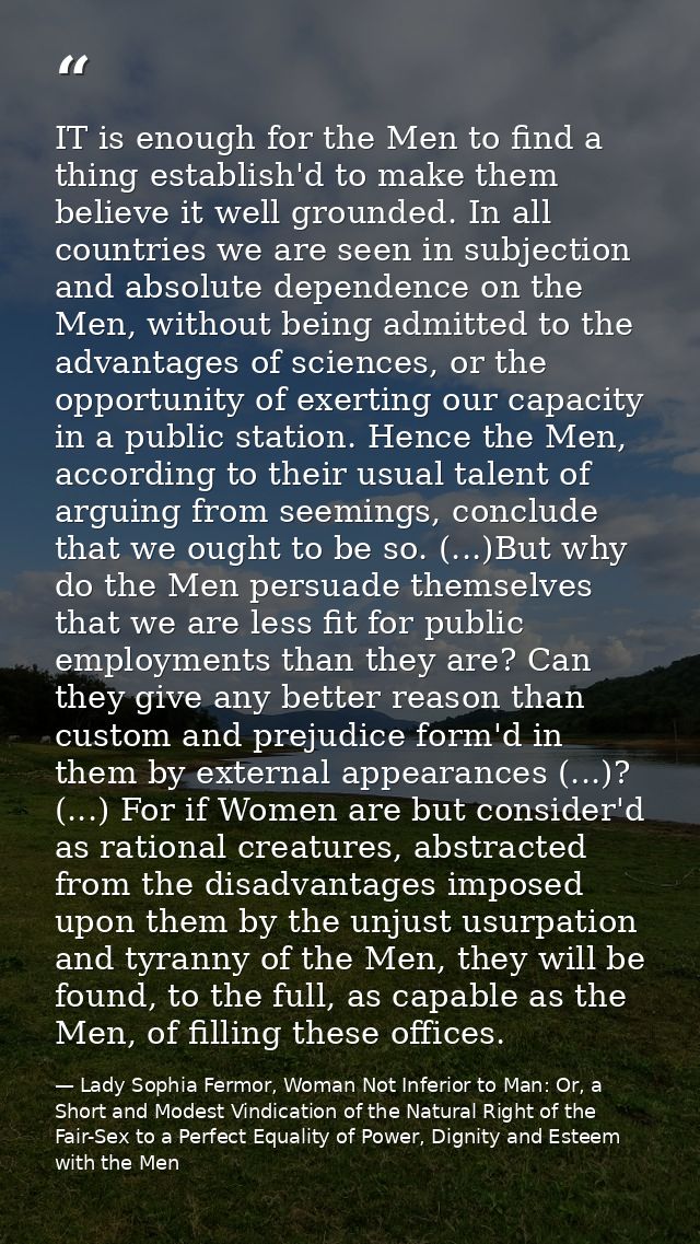 IT is enough for the Men to find a thing establish'd to make them believe it well grounded. In all countries we are seen — Lady Sophia Fermor, Woman Not Inferior to Man: Or, a Short and Modest Vindication of the Natural Right of the Fair-Sex to a Perfect Equality of Power, Dignity and Esteem with the Men