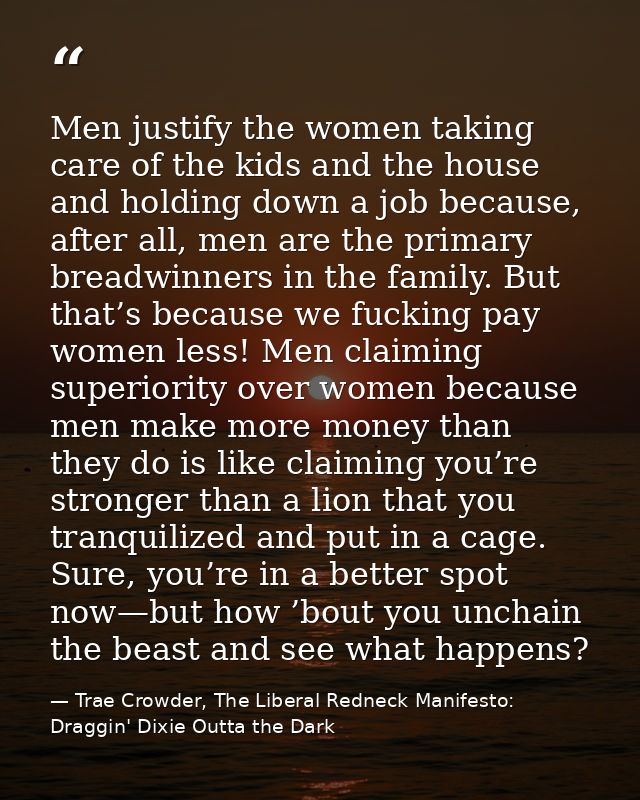 Men justify the women taking care of the kids and the house and holding down a job because, after all, men are the prima — Trae Crowder, The Liberal Redneck Manifesto: Draggin' Dixie Outta the Dark