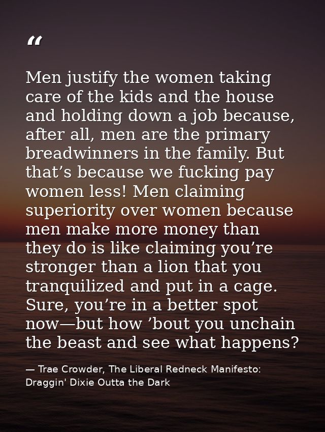 Men justify the women taking care of the kids and the house and holding down a job because, after all, men are the prima — Trae Crowder, The Liberal Redneck Manifesto: Draggin' Dixie Outta the Dark