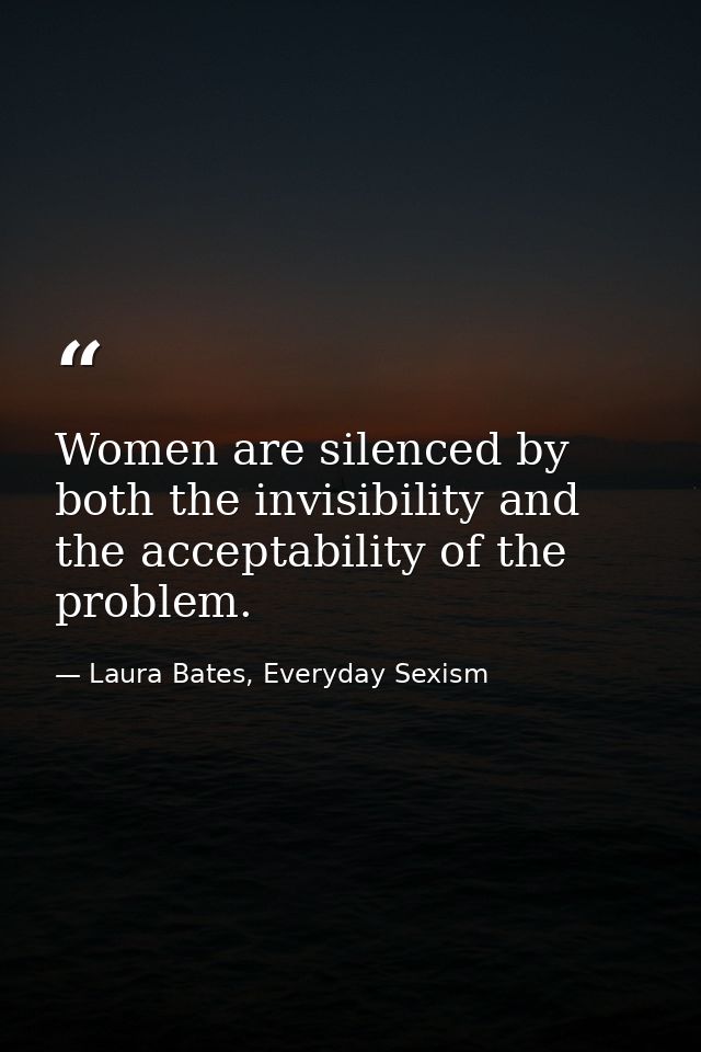 Women are silenced by both the invisibility and the acceptability of the problem. — Laura Bates, Everyday Sexism