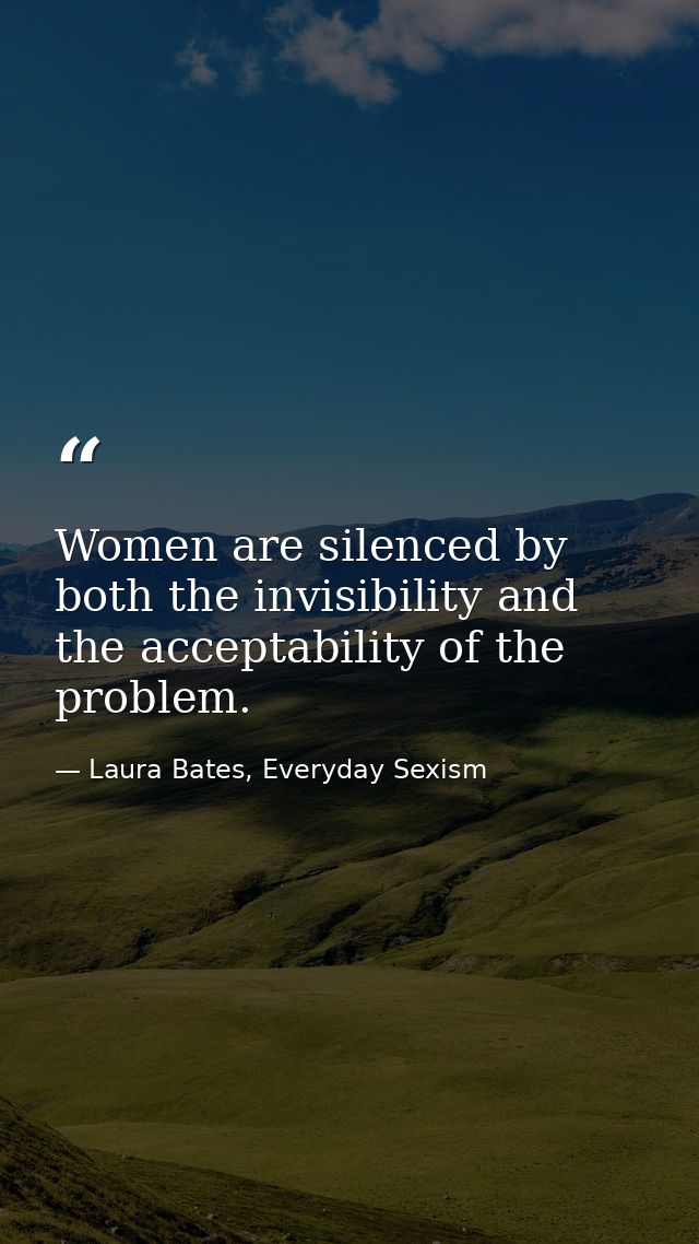 Women are silenced by both the invisibility and the acceptability of the problem. — Laura Bates, Everyday Sexism