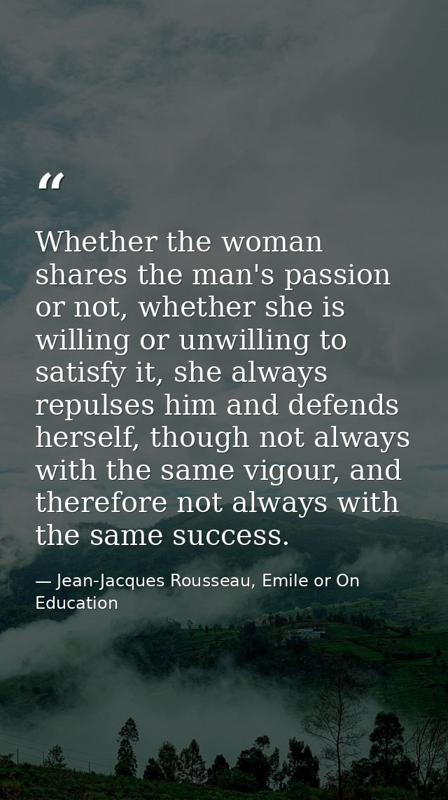 Whether the woman shares the man's passion or not, whether she is willing or unwilling to satisfy it, she always repulse — Jean-Jacques Rousseau, Emile or On Education