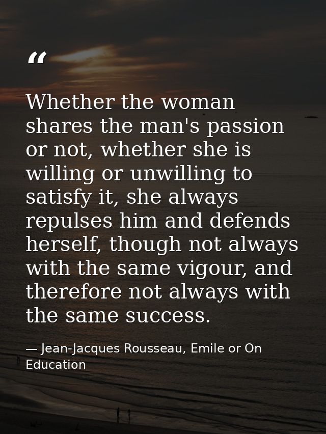 Whether the woman shares the man's passion or not, whether she is willing or unwilling to satisfy it, she always repulse — Jean-Jacques Rousseau, Emile or On Education