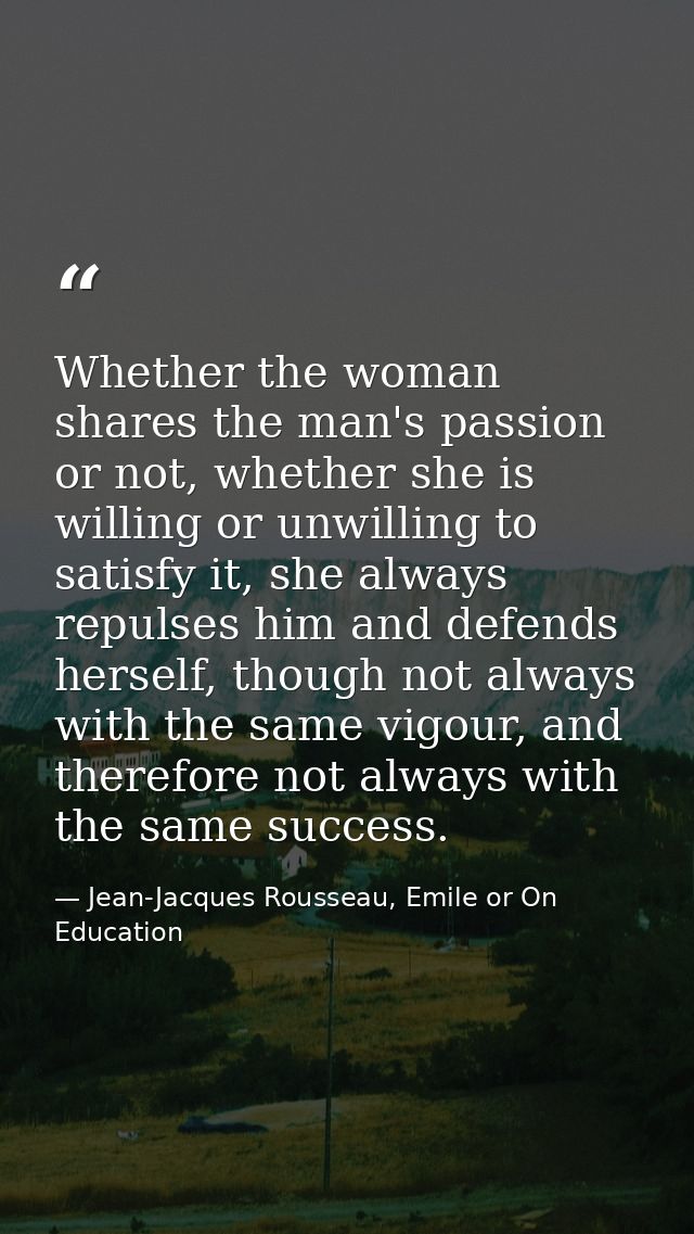 Whether the woman shares the man's passion or not, whether she is willing or unwilling to satisfy it, she always repulse — Jean-Jacques Rousseau, Emile or On Education