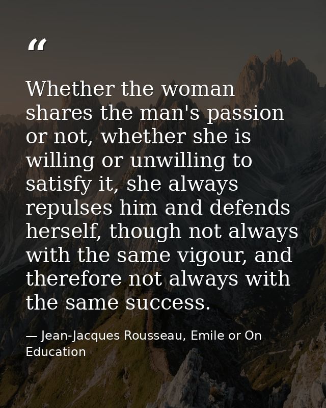 Whether the woman shares the man's passion or not, whether she is willing or unwilling to satisfy it, she always repulse — Jean-Jacques Rousseau, Emile or On Education
