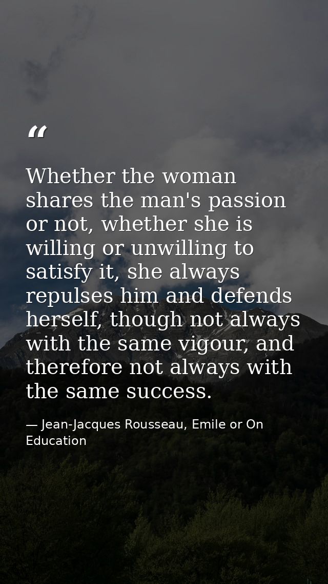 Whether the woman shares the man's passion or not, whether she is willing or unwilling to satisfy it, she always repulse — Jean-Jacques Rousseau, Emile or On Education