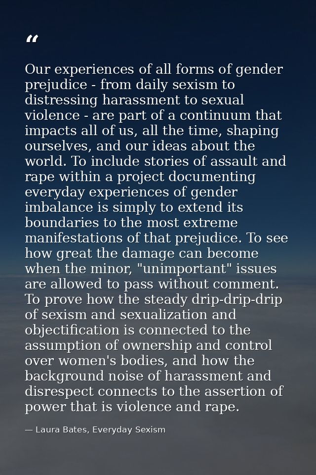 Our experiences of all forms of gender prejudice - from daily sexism to distressing harassment to sexual violence - are  — Laura Bates, Everyday Sexism