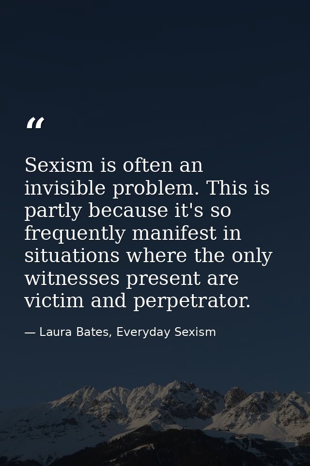 Sexism is often an invisible problem. This is partly because it's so frequently manifest in situations where the only wi — Laura Bates, Everyday Sexism