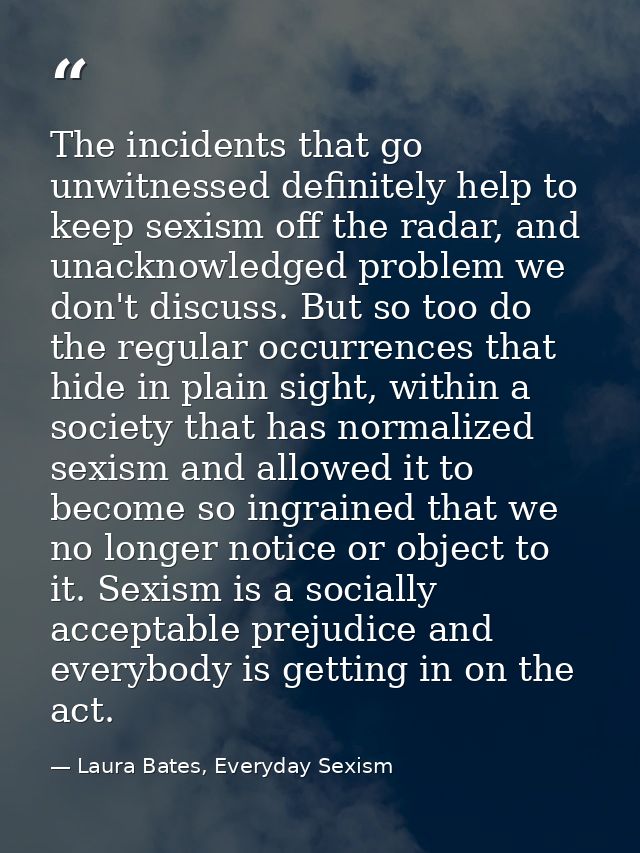 The incidents that go unwitnessed definitely help to keep sexism off the radar, and unacknowledged problem we don't disc — Laura Bates, Everyday Sexism