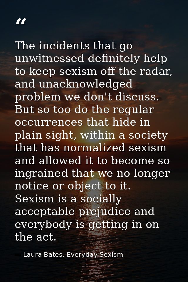 The incidents that go unwitnessed definitely help to keep sexism off the radar, and unacknowledged problem we don't disc — Laura Bates, Everyday Sexism