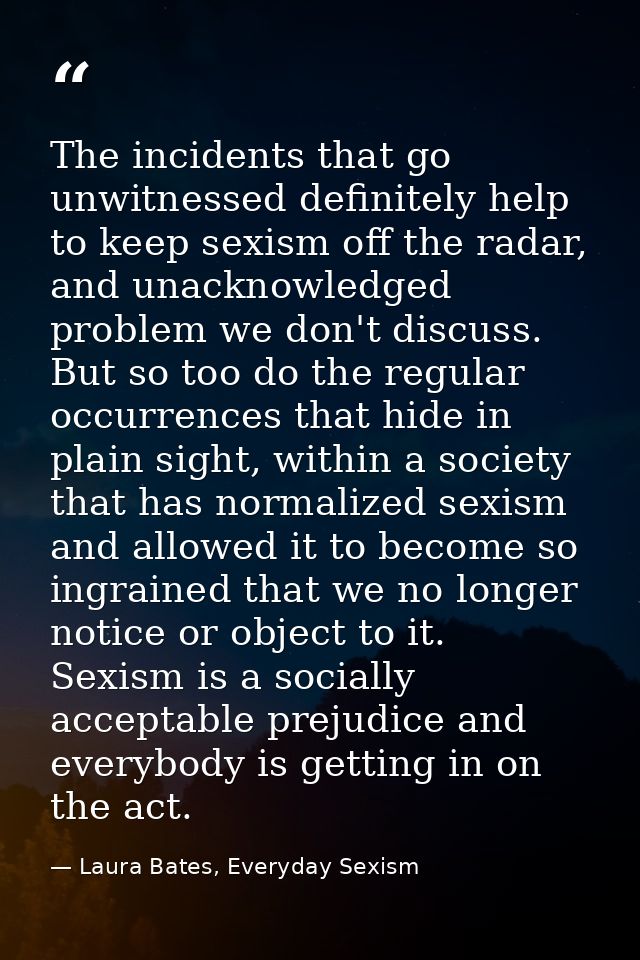 The incidents that go unwitnessed definitely help to keep sexism off the radar, and unacknowledged problem we don't disc — Laura Bates, Everyday Sexism