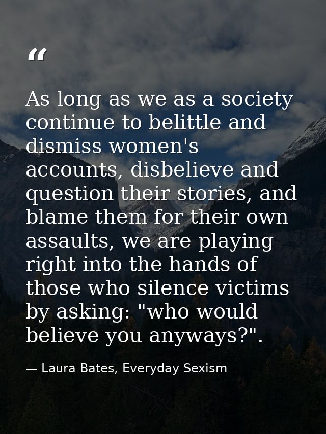 As long as we as a society continue to belittle and dismiss women's accounts, disbelieve and question their stories, and — Laura Bates, Everyday Sexism