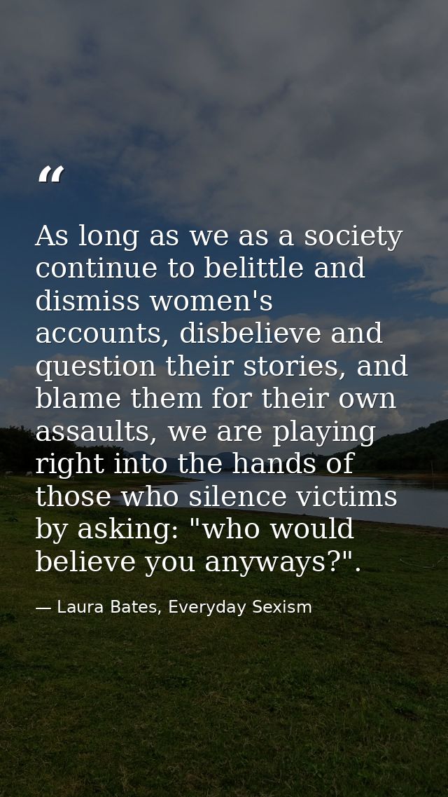 As long as we as a society continue to belittle and dismiss women's accounts, disbelieve and question their stories, and — Laura Bates, Everyday Sexism