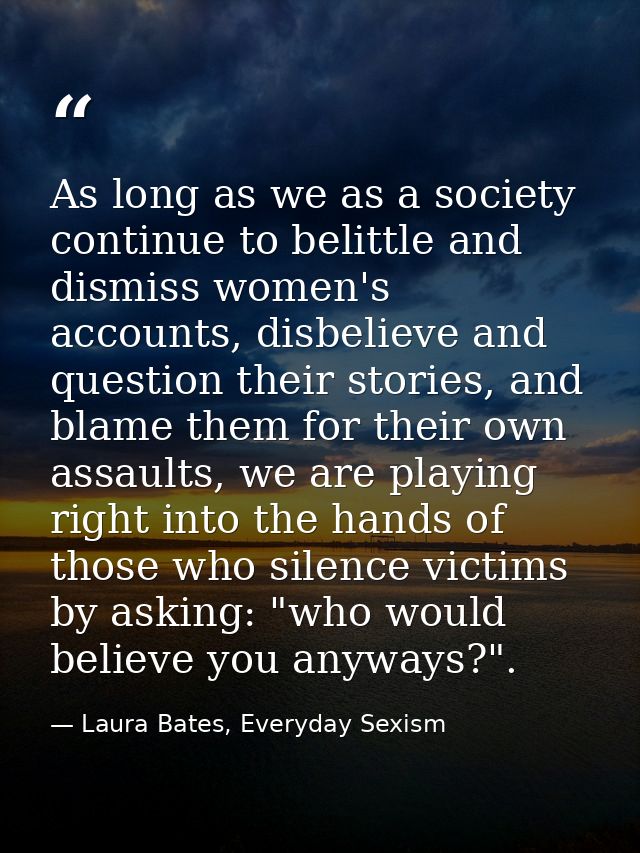 As long as we as a society continue to belittle and dismiss women's accounts, disbelieve and question their stories, and — Laura Bates, Everyday Sexism