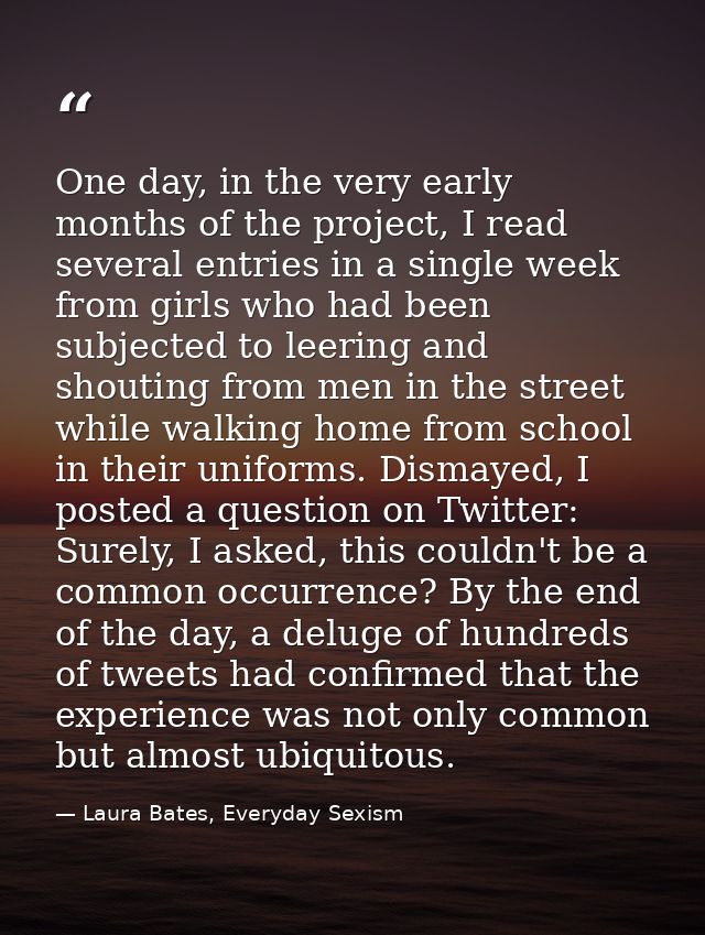 One day, in the very early months of the project, I read several entries in a single week from girls who had been subjec — Laura Bates, Everyday Sexism