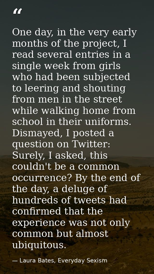 One day, in the very early months of the project, I read several entries in a single week from girls who had been subjec — Laura Bates, Everyday Sexism
