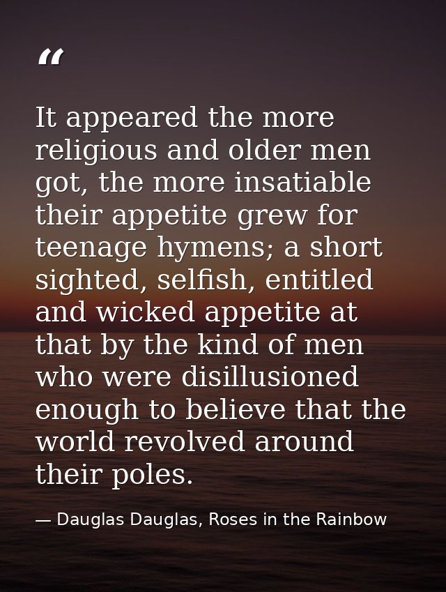 It appeared the more religious and older men got, the more insatiable their appetite grew for teenage hymens; a short si — Dauglas Dauglas, Roses in the Rainbow