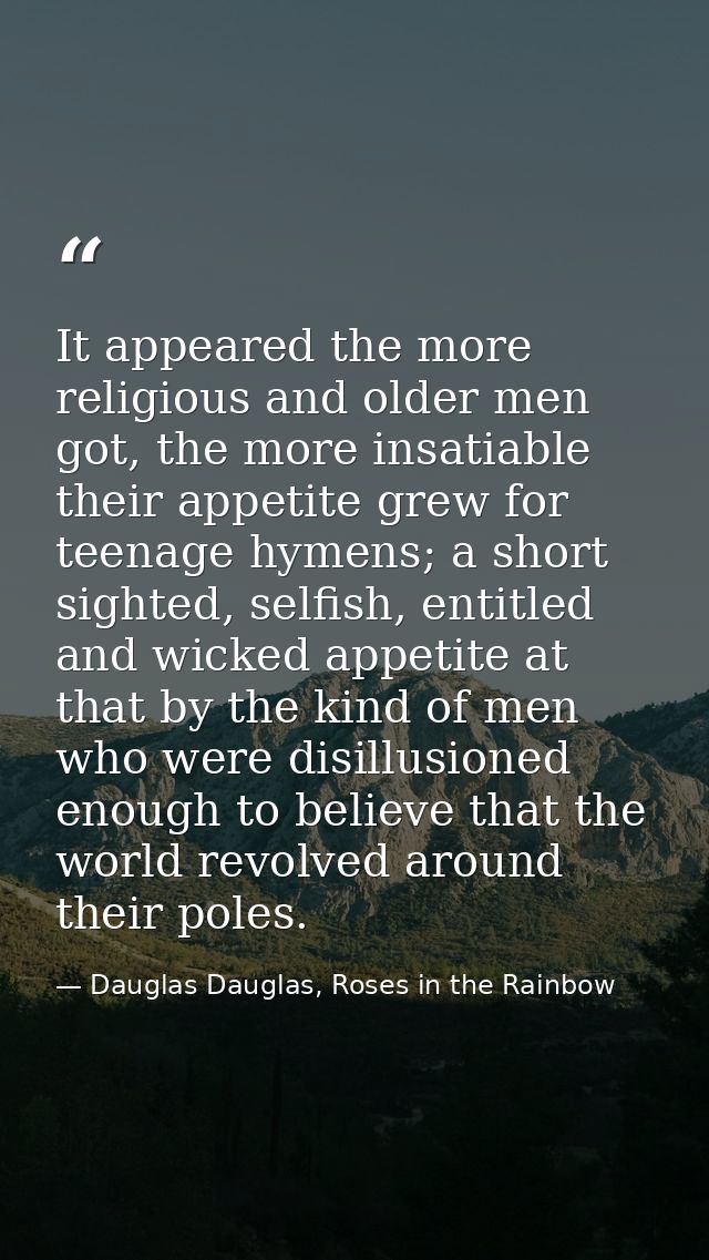 It appeared the more religious and older men got, the more insatiable their appetite grew for teenage hymens; a short si — Dauglas Dauglas, Roses in the Rainbow