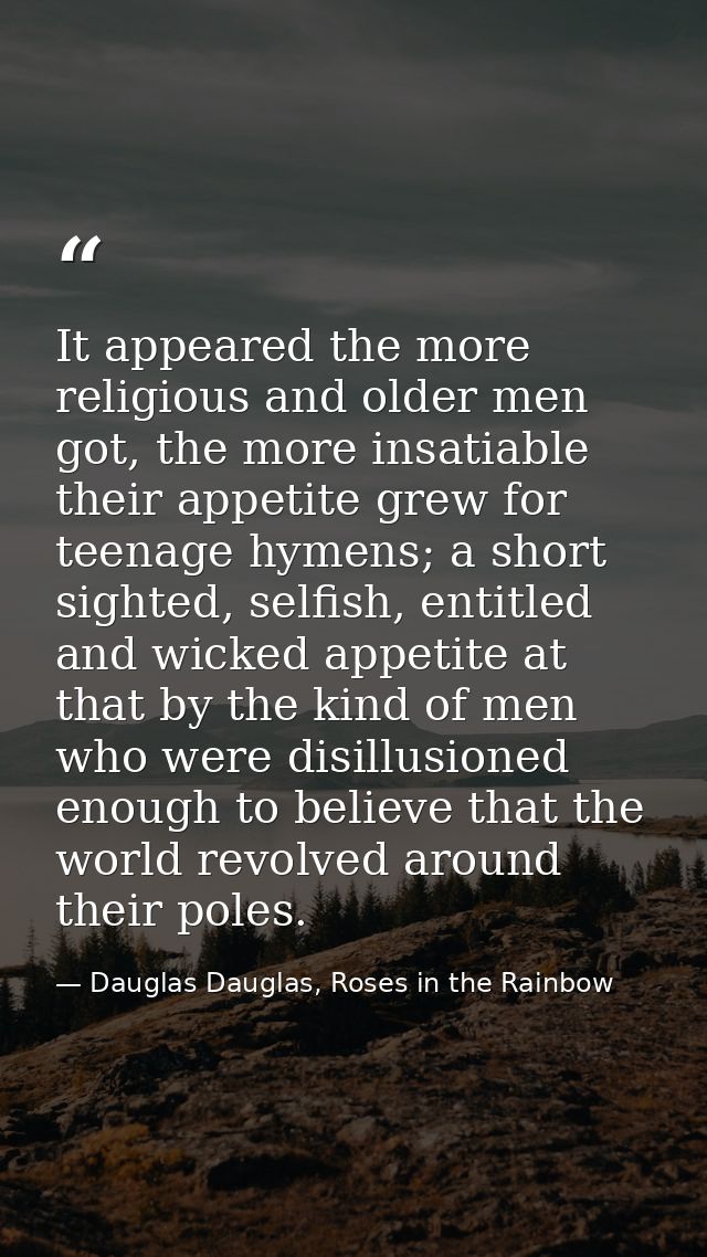 It appeared the more religious and older men got, the more insatiable their appetite grew for teenage hymens; a short si — Dauglas Dauglas, Roses in the Rainbow