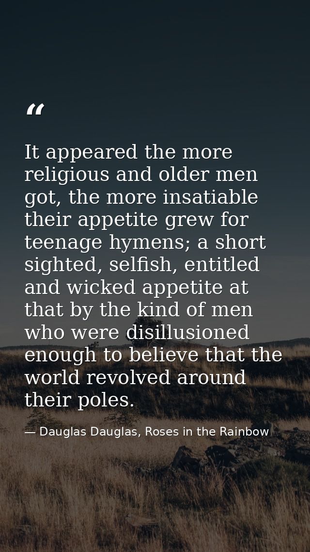 It appeared the more religious and older men got, the more insatiable their appetite grew for teenage hymens; a short si — Dauglas Dauglas, Roses in the Rainbow