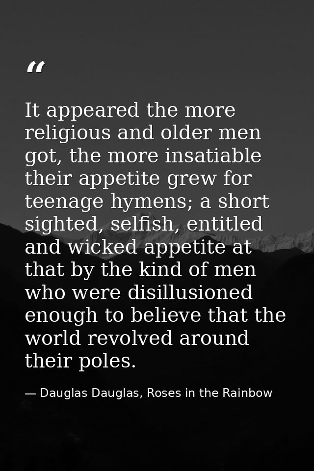 It appeared the more religious and older men got, the more insatiable their appetite grew for teenage hymens; a short si — Dauglas Dauglas, Roses in the Rainbow