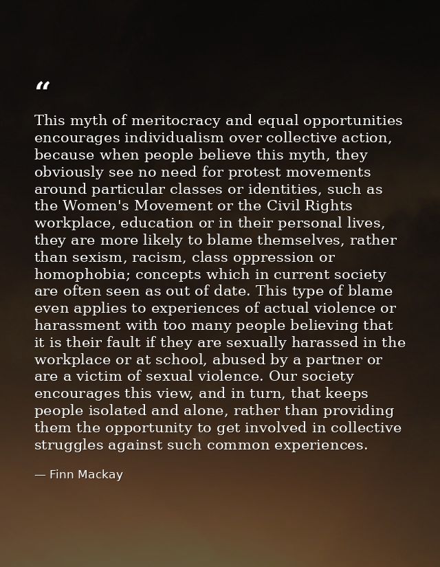 This myth of meritocracy and equal opportunities encourages individualism over collective action, because when people be — Finn Mackay