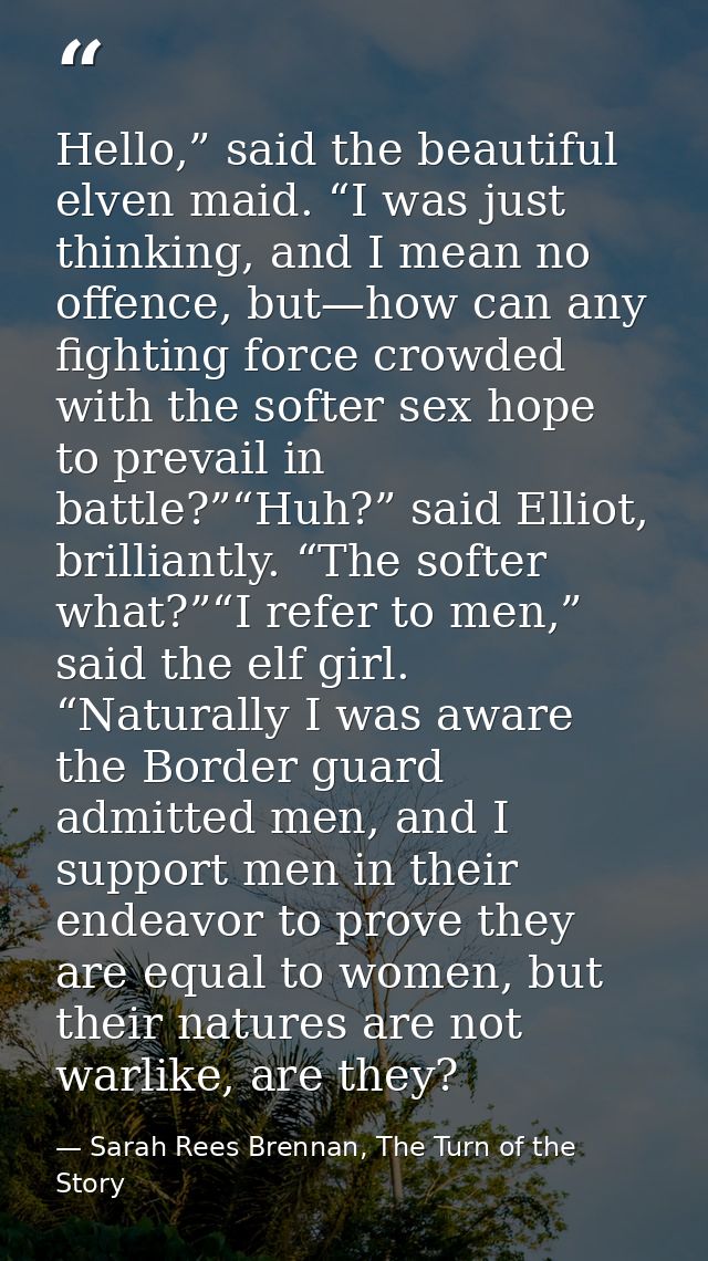 Hello,” said the beautiful elven maid. “I was just thinking, and I mean no offence, but—how can any fighting force crowd — Sarah Rees Brennan, The Turn of the Story