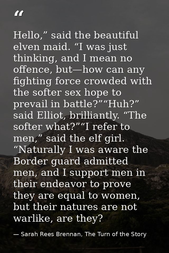 Hello,” said the beautiful elven maid. “I was just thinking, and I mean no offence, but—how can any fighting force crowd — Sarah Rees Brennan, The Turn of the Story