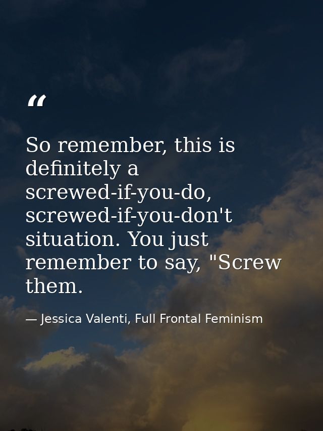 So remember, this is definitely a screwed-if-you-do, screwed-if-you-don't situation. You just remember to say, "Screw th — Jessica Valenti, Full Frontal Feminism