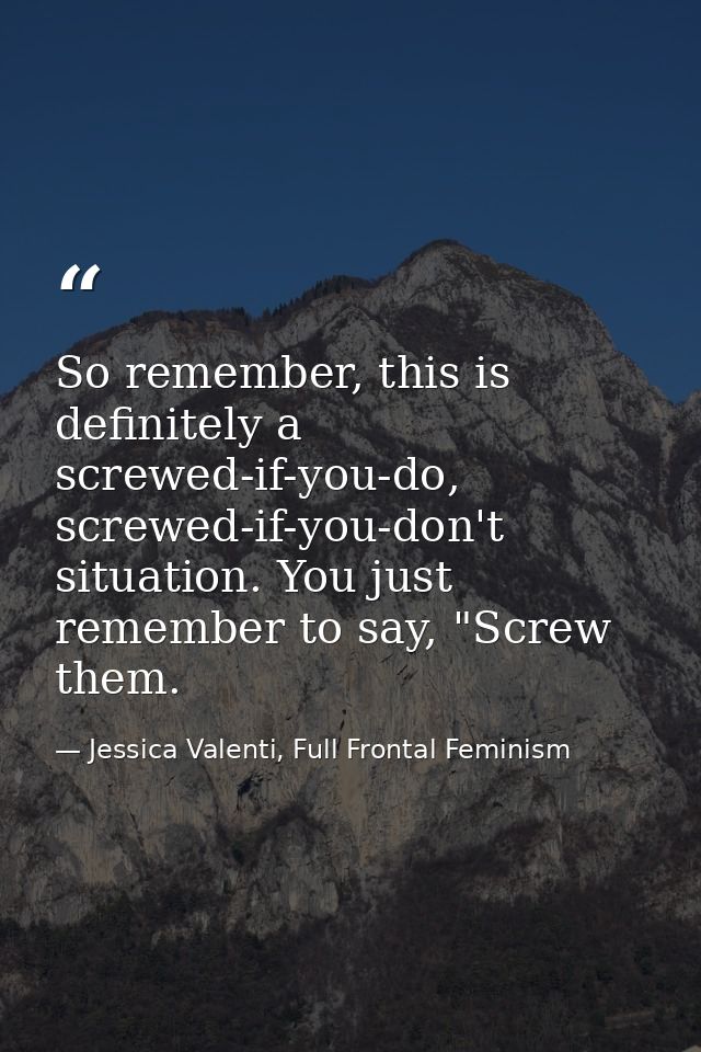 So remember, this is definitely a screwed-if-you-do, screwed-if-you-don't situation. You just remember to say, "Screw th — Jessica Valenti, Full Frontal Feminism