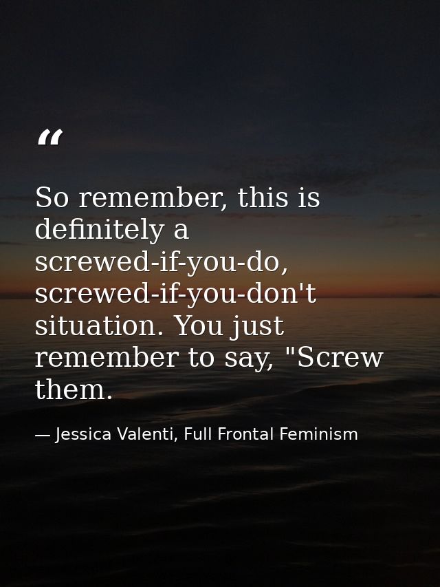 So remember, this is definitely a screwed-if-you-do, screwed-if-you-don't situation. You just remember to say, "Screw th — Jessica Valenti, Full Frontal Feminism