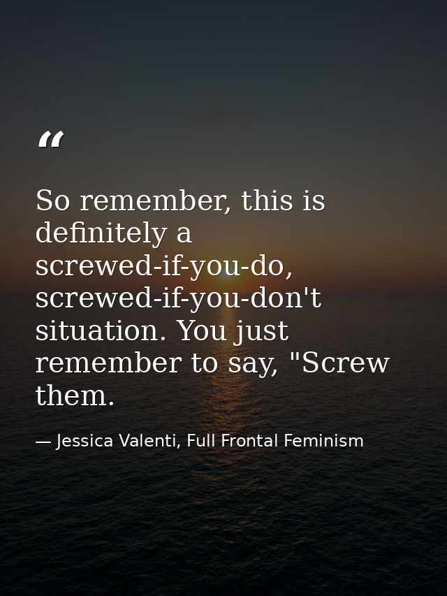 So remember, this is definitely a screwed-if-you-do, screwed-if-you-don't situation. You just remember to say, "Screw th — Jessica Valenti, Full Frontal Feminism