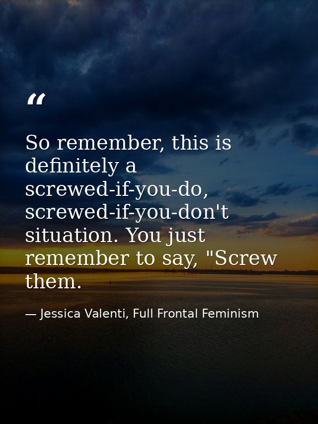 So remember, this is definitely a screwed-if-you-do, screwed-if-you-don't situation. You just remember to say, "Screw th — Jessica Valenti, Full Frontal Feminism