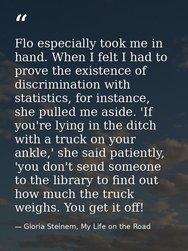 Flo especially took me in hand. When I felt I had to prove the existence of discrimination with statistics, for instance — Gloria Steinem, My Life on the Road