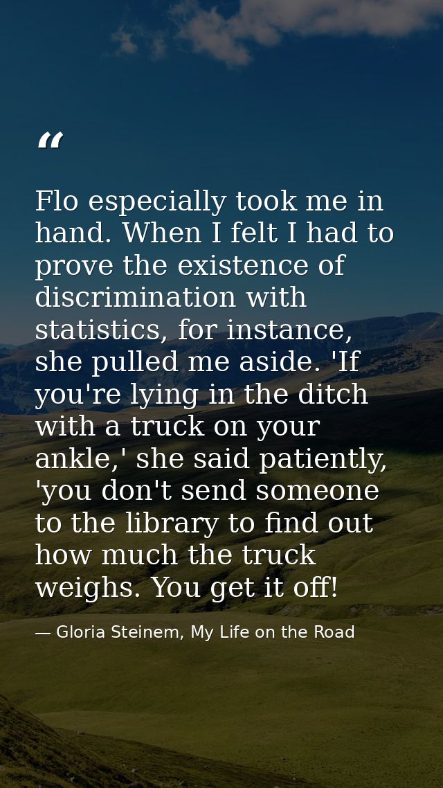 Flo especially took me in hand. When I felt I had to prove the existence of discrimination with statistics, for instance — Gloria Steinem, My Life on the Road