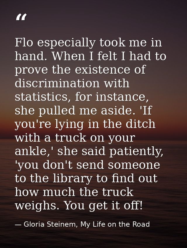 Flo especially took me in hand. When I felt I had to prove the existence of discrimination with statistics, for instance — Gloria Steinem, My Life on the Road