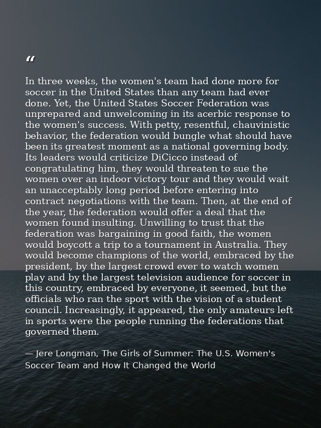 In three weeks, the women's team had done more for soccer in the United States than any team had ever done. Yet, the Uni — Jere Longman, The Girls of Summer: The U.S. Women's Soccer Team and How It Changed the World