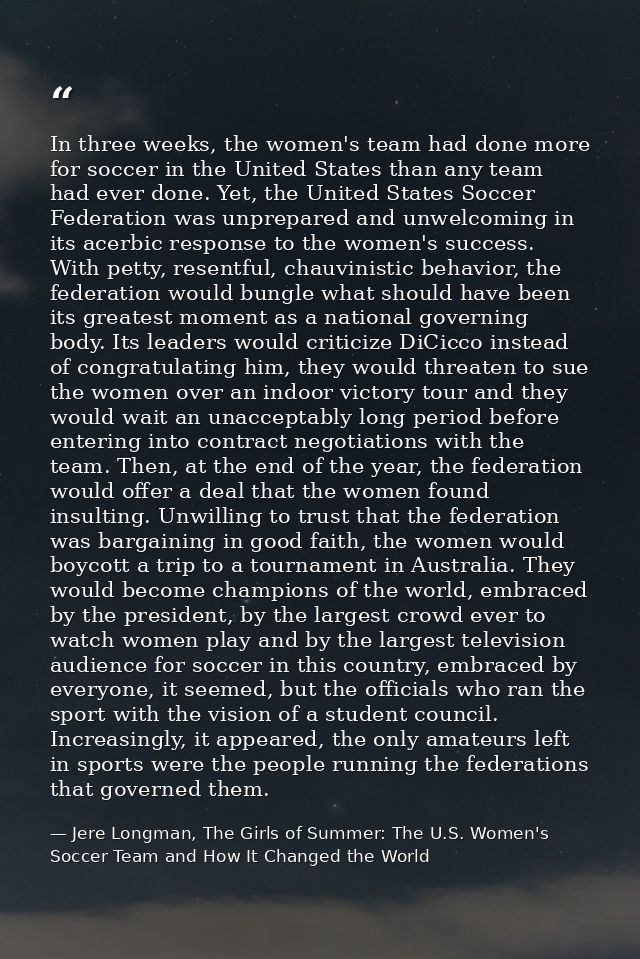 In three weeks, the women's team had done more for soccer in the United States than any team had ever done. Yet, the Uni — Jere Longman, The Girls of Summer: The U.S. Women's Soccer Team and How It Changed the World
