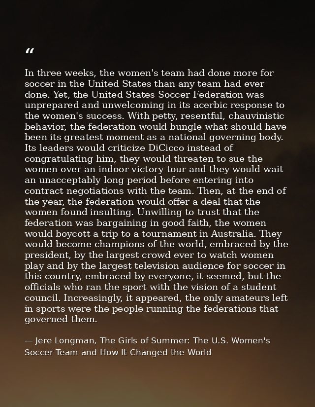 In three weeks, the women's team had done more for soccer in the United States than any team had ever done. Yet, the Uni — Jere Longman, The Girls of Summer: The U.S. Women's Soccer Team and How It Changed the World