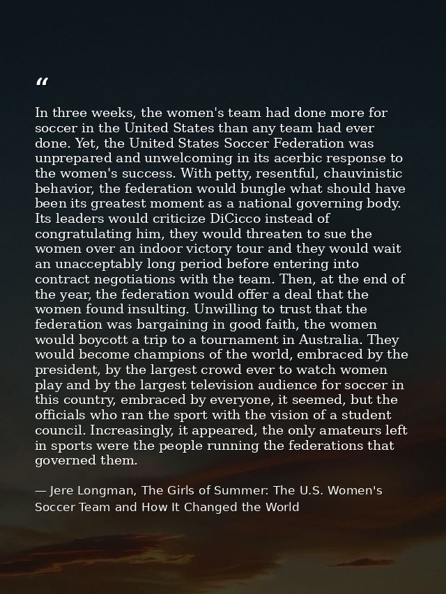 In three weeks, the women's team had done more for soccer in the United States than any team had ever done. Yet, the Uni — Jere Longman, The Girls of Summer: The U.S. Women's Soccer Team and How It Changed the World