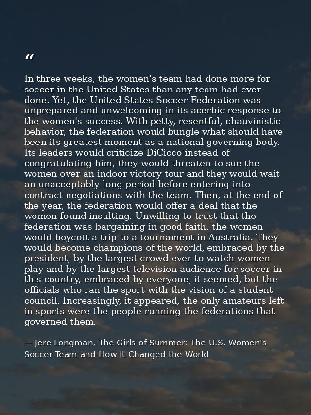 In three weeks, the women's team had done more for soccer in the United States than any team had ever done. Yet, the Uni — Jere Longman, The Girls of Summer: The U.S. Women's Soccer Team and How It Changed the World